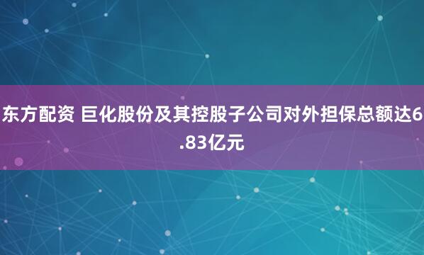 东方配资 巨化股份及其控股子公司对外担保总额达6.83亿元