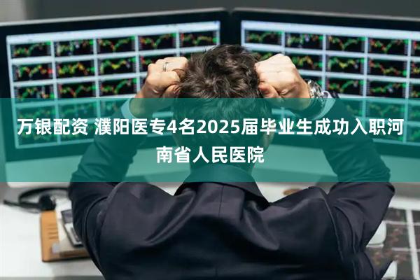 万银配资 濮阳医专4名2025届毕业生成功入职河南省人民医院
