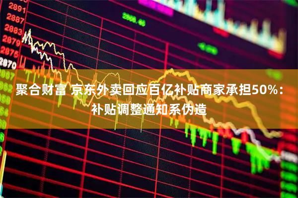 聚合财富 京东外卖回应百亿补贴商家承担50%：补贴调整通知系伪造