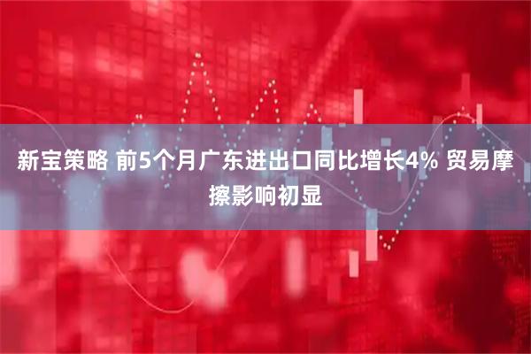 新宝策略 前5个月广东进出口同比增长4% 贸易摩擦影响初显