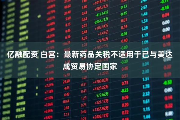 亿融配资 白宫：最新药品关税不适用于已与美达成贸易协定国家