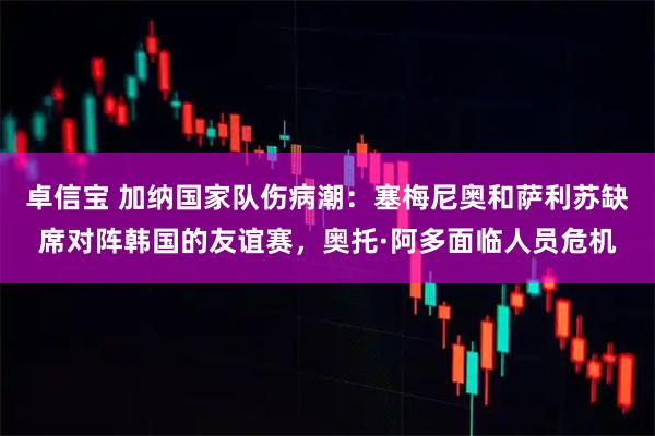 卓信宝 加纳国家队伤病潮：塞梅尼奥和萨利苏缺席对阵韩国的友谊赛，奥托·阿多面临人员危机