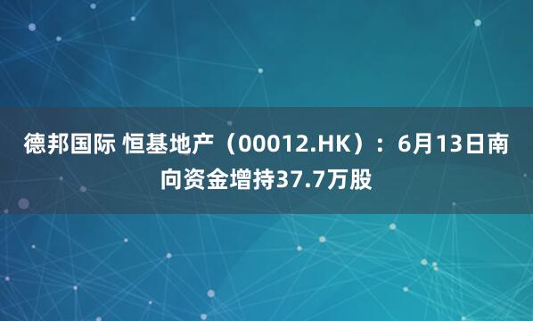 德邦国际 恒基地产（00012.HK）：6月13日南向资金增持37.7万股