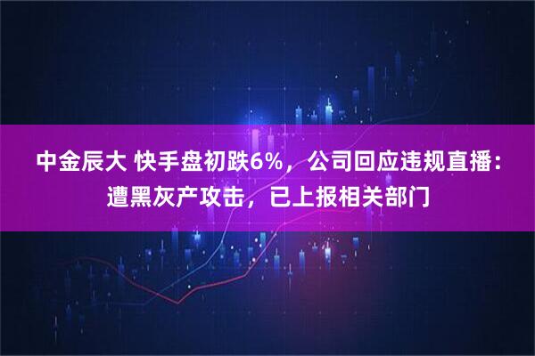 中金辰大 快手盘初跌6%，公司回应违规直播：遭黑灰产攻击，已上报相关部门