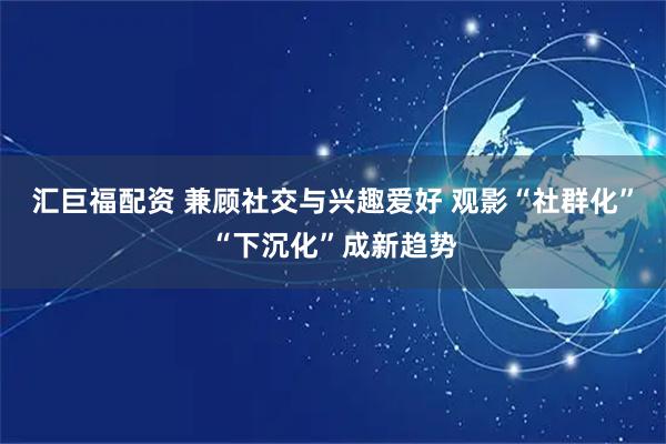 汇巨福配资 兼顾社交与兴趣爱好 观影“社群化”“下沉化”成新趋势
