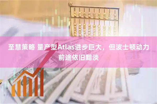 至慧策略 量产型Atlas进步巨大，但波士顿动力前途依旧黯淡
