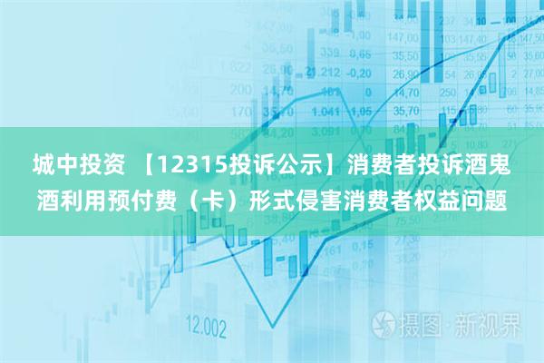 城中投资 【12315投诉公示】消费者投诉酒鬼酒利用预付费（卡）形式侵害消费者权益问题