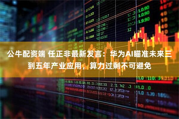 公牛配资端 任正非最新发言：华为AI瞄准未来三到五年产业应用，算力过剩不可避免