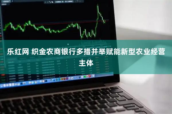 乐红网 织金农商银行多措并举赋能新型农业经营主体