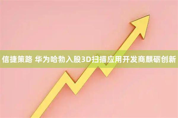 信捷策路 华为哈勃入股3D扫描应用开发商麒砺创新