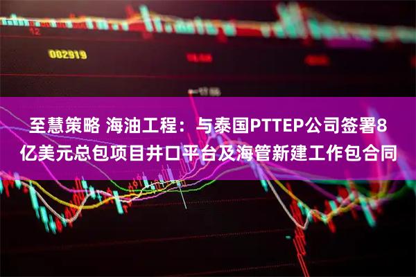 至慧策略 海油工程：与泰国PTTEP公司签署8亿美元总包项目井口平台及海管新建工作包合同